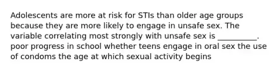 Adolescents are more at risk for STIs than older age groups because they are more likely to engage in unsafe sex. The variable correlating most strongly with unsafe sex is __________. poor progress in school whether teens engage in oral sex the use of condoms the age at which sexual activity begins