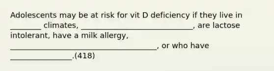 Adolescents may be at risk for vit D deficiency if they live in ________ climates, _____________________________, are lactose intolerant, have a milk allergy, ______________________________________, or who have ________________.(418)