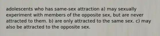 adolescents who has same-sex attraction a) may sexually experiment with members of the opposite sex, but are never attracted to them. b) are only attracted to the same sex. c) may also be attracted to the opposite sex.