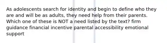 As adolescents search for identity and begin to define who they are and will be as adults, they need help from their parents. Which one of these is NOT a need listed by the text? firm guidance financial incentive parental accessibility emotional support