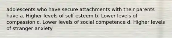 adolescents who have secure attachments with their parents have a. Higher levels of self esteem b. Lower levels of compassion c. Lower levels of social competence d. Higher levels of stranger anxiety