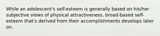 While an adolescent's self-esteem is generally based on his/her subjective views of physical attractiveness, broad-based self-esteem that's derived from their accomplishments develops later on.