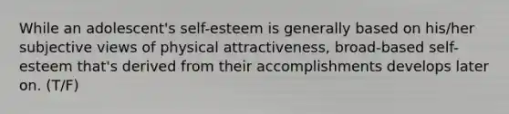 While an adolescent's self-esteem is generally based on his/her subjective views of physical attractiveness, broad-based self-esteem that's derived from their accomplishments develops later on. (T/F)