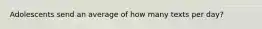 Adolescents send an average of how many texts per day?