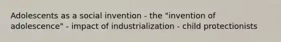 Adolescents as a social invention - the "invention of adolescence" - impact of industrialization - child protectionists