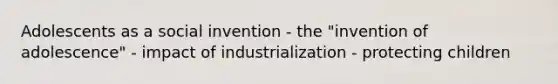 Adolescents as a social invention - the "invention of adolescence" - impact of industrialization - protecting children