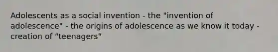 Adolescents as a social invention - the "invention of adolescence" - the origins of adolescence as we know it today - creation of "teenagers"