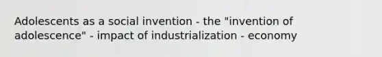 Adolescents as a social invention - the "invention of adolescence" - impact of industrialization - economy