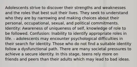 Adolescents strive to discover their strengths and weaknesses and the roles that best suit their lives. They seek to understand who they are by narrowing and making choices about their personal, occupational, sexual, and political commitments. Identity: Awareness of uniqueness of self, knowledge of role to be followed. Confusion: Inability to identify appropriate roles in life. - adolescents may encounter psychological difficulties in their search for identity. Those who do not find a suitable identity follow a dysfunctional path. There are many societal pressures to achieve a secure identity. In this stage, teens rely more on friends and peers than their adults which may lead to bad ideas.