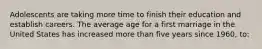 Adolescents are taking more time to finish their education and establish careers. The average age for a first marriage in the United States has increased more than five years since 1960, to: