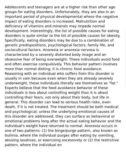 Adolescents and teenagers are at a higher risk than other age groups for eating disorders. Unfortunately, they are also in an important period of physical developmental where the negative impact of eating disorders is increased. Malnutrition and deficiency of vitamins and minerals may impede normal development. Interestingly, the list of possible causes for eating disorders is quite similar to the list of possible causes for obesity. Specifically, eating disorders may be due to a combination of genetic predispositions, psychological factors, family life, and sociocultural factors. Anorexia or anorexia nervosa is characterized by a severely distorted body image and an obsessive fear of being overweight. These individuals avoid food and often exercise compulsively. This behavior pattern involves more than normal dieting; it is chronic food avoidance. Reasoning with an individual who suffers from this disorder is usually in vain because even when they are already severely underweight, these individuals literally see themselves as "fat." Experts believe that the food avoidance behavior of these individuals is less about controlling weight than it is about controlling their fears, not only about their body, but life in general. This disorder can lead to serious health risks, even death, if it is not treated. The treatment should be both medical and psychological; unless the underlying emotional causes of this disorder are addressed, they can surface as behavioral or emotional problems long after the actual eating behavior and the individual's weight have returned to normal. Anorexia occurs in one of two patterns: (1) the binge/purge pattern, also known as bulimia, where the individual purges after eating by vomiting, abusing laxatives, or exercising excessively or (2) the restrictive pattern, where the individual en