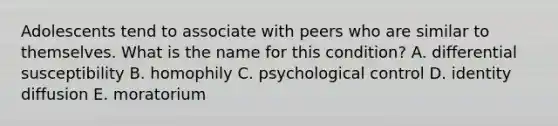 Adolescents tend to associate with peers who are similar to themselves. What is the name for this condition? A. differential susceptibility B. homophily C. psychological control D. identity diffusion E. moratorium