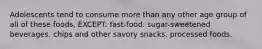 Adolescents tend to consume more than any other age group of all of these foods, EXCEPT: fast-food. sugar-sweetened beverages. chips and other savory snacks. processed foods.