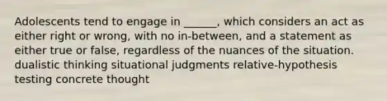 Adolescents tend to engage in ______, which considers an act as either right or wrong, with no in-between, and a statement as either true or false, regardless of the nuances of the situation. dualistic thinking situational judgments relative-hypothesis testing concrete thought