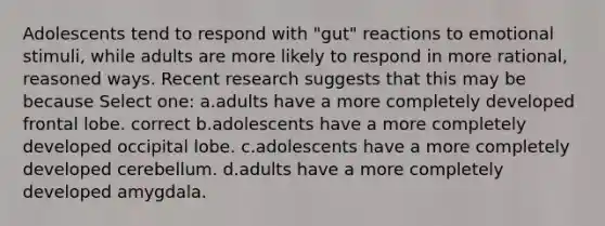 Adolescents tend to respond with "gut" reactions to emotional stimuli, while adults are more likely to respond in more rational, reasoned ways. Recent research suggests that this may be because Select one: a.adults have a more completely developed frontal lobe. correct b.adolescents have a more completely developed occipital lobe. c.adolescents have a more completely developed cerebellum. d.adults have a more completely developed amygdala.