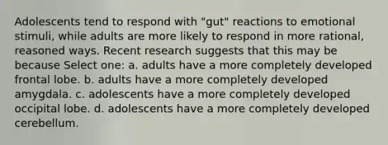 Adolescents tend to respond with "gut" reactions to emotional stimuli, while adults are more likely to respond in more rational, reasoned ways. Recent research suggests that this may be because Select one: a. adults have a more completely developed frontal lobe. b. adults have a more completely developed amygdala. c. adolescents have a more completely developed occipital lobe. d. adolescents have a more completely developed cerebellum.