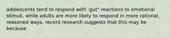 adolescents tend to respond with :gut" reactions to emotional stimuli, while adults are more likely to respond in more rational, reasoned ways. recent research suggests that this may be because