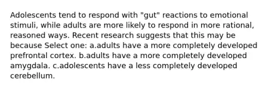 Adolescents tend to respond with "gut" reactions to emotional stimuli, while adults are more likely to respond in more rational, reasoned ways. Recent research suggests that this may be because Select one: a.adults have a more completely developed prefrontal cortex. b.adults have a more completely developed amygdala. c.adolescents have a less completely developed cerebellum.