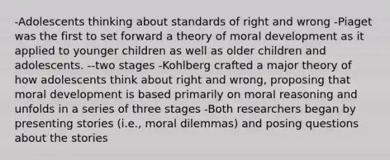 -Adolescents thinking about standards of right and wrong -Piaget was the first to set forward a theory of moral development as it applied to younger children as well as older children and adolescents. --two stages -Kohlberg crafted a major theory of how adolescents think about right and wrong, proposing that moral development is based primarily on moral reasoning and unfolds in a series of three stages -Both researchers began by presenting stories (i.e., moral dilemmas) and posing questions about the stories