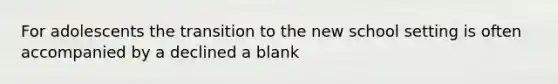 For adolescents the transition to the new school setting is often accompanied by a declined a blank