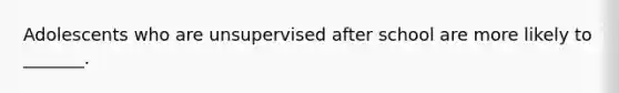 Adolescents who are unsupervised after school are more likely to _______.