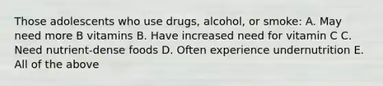 Those adolescents who use drugs, alcohol, or smoke: A. May need more B vitamins B. Have increased need for vitamin C C. Need nutrient-dense foods D. Often experience undernutrition E. All of the above