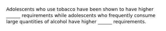 Adolescents who use tobacco have been shown to have higher ______ requirements while adolescents who frequently consume large quantities of alcohol have higher ______ requirements.