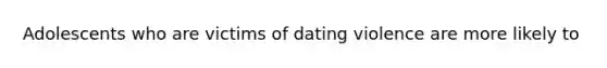 Adolescents who are victims of dating violence are more likely to