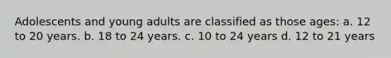 Adolescents and young adults are classified as those ages: a. 12 to 20 years. b. 18 to 24 years. c. 10 to 24 years d. 12 to 21 years