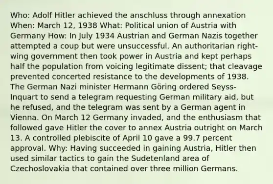 Who: Adolf Hitler achieved the anschluss through annexation When: March 12, 1938 What: Political union of Austria with Germany How: In July 1934 Austrian and German Nazis together attempted a coup but were unsuccessful. An authoritarian right-wing government then took power in Austria and kept perhaps half the population from voicing legitimate dissent; that cleavage prevented concerted resistance to the developments of 1938. The German Nazi minister Hermann Göring ordered Seyss-Inquart to send a telegram requesting German military aid, but he refused, and the telegram was sent by a German agent in Vienna. On March 12 Germany invaded, and the enthusiasm that followed gave Hitler the cover to annex Austria outright on March 13. A controlled plebiscite of April 10 gave a 99.7 percent approval. Why: Having succeeded in gaining Austria, Hitler then used similar tactics to gain the Sudetenland area of Czechoslovakia that contained over three million Germans.