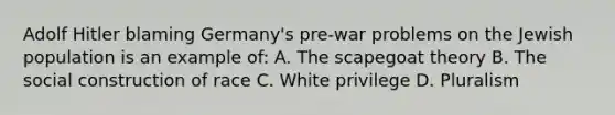 Adolf Hitler blaming Germany's pre-war problems on the Jewish population is an example of: A. The scapegoat theory B. The social construction of race C. White privilege D. Pluralism