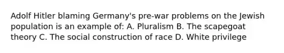 Adolf Hitler blaming Germany's pre-war problems on the Jewish population is an example of: A. Pluralism B. The scapegoat theory C. The social construction of race D. White privilege