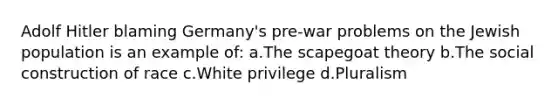 Adolf Hitler blaming Germany's pre-war problems on the Jewish population is an example of: a.The scapegoat theory b.The social construction of race c.White privilege d.Pluralism