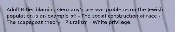 Adolf Hitler blaming Germany's pre-war problems on the Jewish population is an example of: - The social construction of race - The scapegoat theory - Pluralism - White privilege