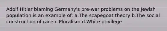 Adolf Hitler blaming Germany's pre-war problems on the Jewish population is an example of: a.The scapegoat theory b.The social construction of race c.Pluralism d.White privilege