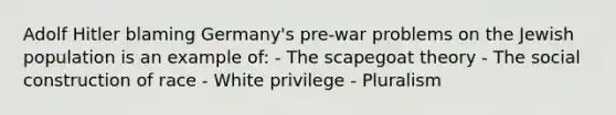 Adolf Hitler blaming Germany's pre-war problems on the Jewish population is an example of: - The scapegoat theory - The social construction of race - White privilege - Pluralism