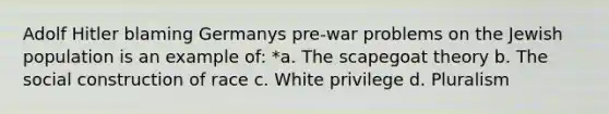 Adolf Hitler blaming Germanys pre-war problems on the Jewish population is an example of: *a. The scapegoat theory b. The social construction of race c. White privilege d. Pluralism