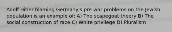 Adolf Hitler blaming Germany's pre-war problems on the Jewish population is an example of: A) The scapegoat theory B) The social construction of race C) White privilege D) Pluralism