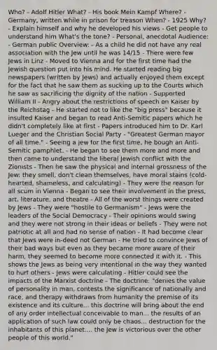 Who? - Adolf Hitler What? - His book Mein Kampf Where? - Germany, written while in prison for treason When? - 1925 Why? - Explain himself and why he developed his views - Get people to understand him What's the tone? - Personal, anecdotal Audience: - German public Overview: - As a child he did not have any real association with the Jew until he was 14/15 - There were few Jews in Linz - Moved to Vienna and for the first time had the Jewish question put into his mind. He started reading big newspapers (written by Jews) and actually enjoyed them except for the fact that he saw them as sucking up to the Courts which he saw as sacrificing the dignity of the nation - Supported William II - Angry about the restrictions of speech on Kaiser by the Reichstag - He started not to like the "big press" because it insulted Kaiser and began to read Anti-Semitic papers which he didn't completely like at first - Papers introduced him to Dr. Karl Lueger and the Christian Social Party - "Greatest German mayor of all time." - Seeing a jew for the first time, he bough an Anti-Semitic pamphlet. - He began to see them more and more and then came to understand the liberal Jewish conflict with the Zionists - Then he saw the physical and internal grossness of the Jew: they smell, don't clean themselves, have moral stains (cold-hearted, shameless, and calculating) - They were the reason for all scum in Vienna - Began to see their involvement in the press, art, literature, and theatre - All of the worst things were created by Jews - They were "hostile to Germanism" - Jews were the leaders of the Social Democracy - Their opinions would swing and they were not strong in their ideas or beliefs - They were not patriotic at all and had no sense of nation - It had become clear that Jews were in-deed not German - He tried to convince Jews of their bad ways but even as they became more aware of their harm, they seemed to become more connected it with it. - This shows the Jews as being very intentional in the way they wanted to hurt others - Jews were calculating - Hitler could see the impacts of the Marxist doctrine - The doctrine: "denies the value of personality in man, contests the significance of nationally and race, and therapy withdraws from humanity the premise of its existence and its culture... this doctrine will bring about the end of any order intellectual conceivable to man... the results of an application of such law could only be chaos... destruction for the inhabitants of this planet.... the Jew is victorious over the other people of this world."