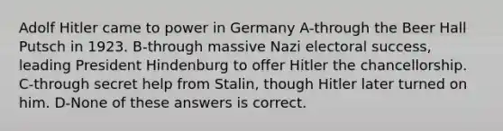 Adolf Hitler came to power in Germany A-through the Beer Hall Putsch in 1923. B-through massive Nazi electoral success, leading President Hindenburg to offer Hitler the chancellorship. C-through secret help from Stalin, though Hitler later turned on him. D-None of these answers is correct.