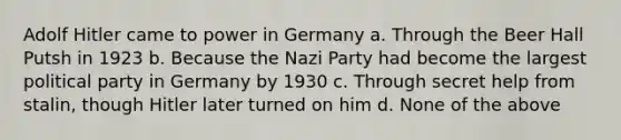 Adolf Hitler came to power in Germany a. Through the Beer Hall Putsh in 1923 b. Because the Nazi Party had become the largest political party in Germany by 1930 c. Through secret help from stalin, though Hitler later turned on him d. None of the above