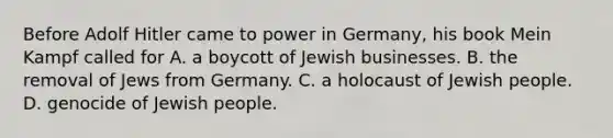 Before Adolf Hitler came to power in Germany, his book Mein Kampf called for A. a boycott of Jewish businesses. B. the removal of Jews from Germany. C. a holocaust of Jewish people. D. genocide of Jewish people.