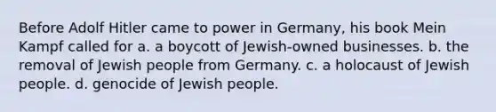 Before Adolf Hitler came to power in Germany, his book Mein Kampf called for a. a boycott of Jewish-owned businesses. b. the removal of Jewish people from Germany. c. a holocaust of Jewish people. d. genocide of Jewish people.