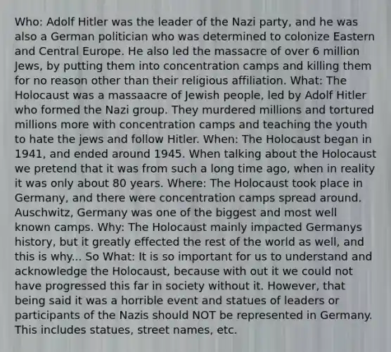 Who: Adolf Hitler was the leader of the Nazi party, and he was also a German politician who was determined to colonize Eastern and Central Europe. He also led the massacre of over 6 million Jews, by putting them into concentration camps and killing them for no reason other than their religious affiliation. What: The Holocaust was a massaacre of Jewish people, led by Adolf Hitler who formed the Nazi group. They murdered millions and tortured millions more with concentration camps and teaching the youth to hate the jews and follow Hitler. When: The Holocaust began in 1941, and ended around 1945. When talking about the Holocaust we pretend that it was from such a long time ago, when in reality it was only about 80 years. Where: The Holocaust took place in Germany, and there were concentration camps spread around. Auschwitz, Germany was one of the biggest and most well known camps. Why: The Holocaust mainly impacted Germanys history, but it greatly effected the rest of the world as well, and this is why... So What: It is so important for us to understand and acknowledge the Holocaust, because with out it we could not have progressed this far in society without it. However, that being said it was a horrible event and statues of leaders or participants of the Nazis should NOT be represented in Germany. This includes statues, street names, etc.