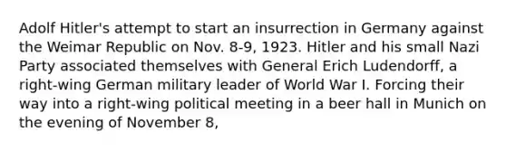 Adolf Hitler's attempt to start an insurrection in Germany against the Weimar Republic on Nov. 8-9, 1923. Hitler and his small Nazi Party associated themselves with General Erich Ludendorff, a right-wing German military leader of World War I. Forcing their way into a right-wing political meeting in a beer hall in Munich on the evening of November 8,