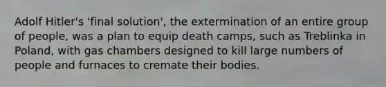 Adolf Hitler's 'final solution', the extermination of an entire group of people, was a plan to equip death camps, such as Treblinka in Poland, with gas chambers designed to kill large numbers of people and furnaces to cremate their bodies.