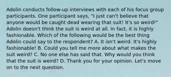 Adolin conducts follow-up interviews with each of his focus group participants. One participant says, "I just can't believe that anyone would be caught dead wearing that suit! It's so weird!" Adolin doesn't think the suit is weird at all. In fact, it is highly fashionable. Which of the following would be the best thing Adolin could say to the respondent? A. It isn't weird. It's highly fashionable! B. Could you tell me more about what makes the suit weird? C. No one else has said that. Why would you think that the suit is weird? D. Thank you for your opinion. Let's move on to the next question.