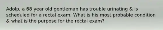 Adolp, a 68 year old gentleman has trouble urinating & is scheduled for a rectal exam. What is his most probable condition & what is the purpose for the rectal exam?