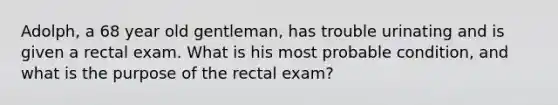 Adolph, a 68 year old gentleman, has trouble urinating and is given a rectal exam. What is his most probable condition, and what is the purpose of the rectal exam?