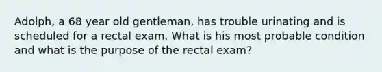 Adolph, a 68 year old gentleman, has trouble urinating and is scheduled for a rectal exam. What is his most probable condition and what is the purpose of the rectal exam?